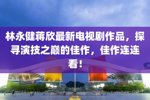 林永健蒋欣最新电视剧作品，探寻演技之巅的佳作，佳作连连看！