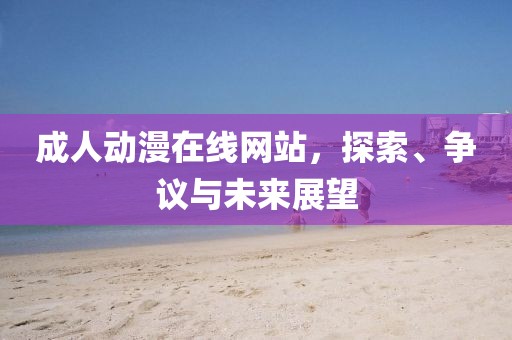 成人动漫在线网站，探索、争议与未来展望