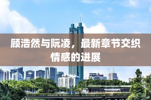 顾浩然与阮凌，最新章节交织情感的进展