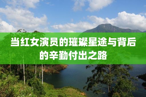 当红女演员的璀璨星途与背后的辛勤付出之路