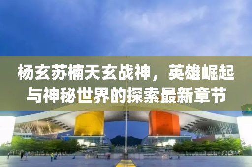 杨玄苏楠天玄战神，英雄崛起与神秘世界的探索最新章节