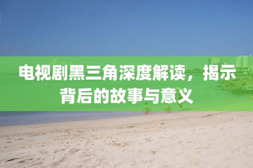 电视剧黑三角深度解读，揭示背后的故事与意义