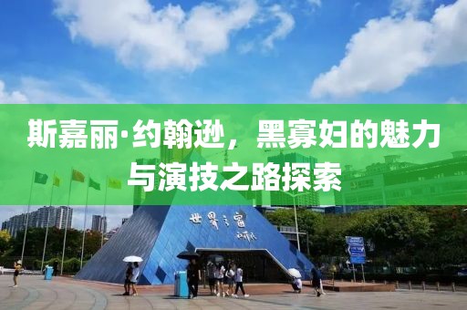 斯嘉丽·约翰逊，黑寡妇的魅力与演技之路探索