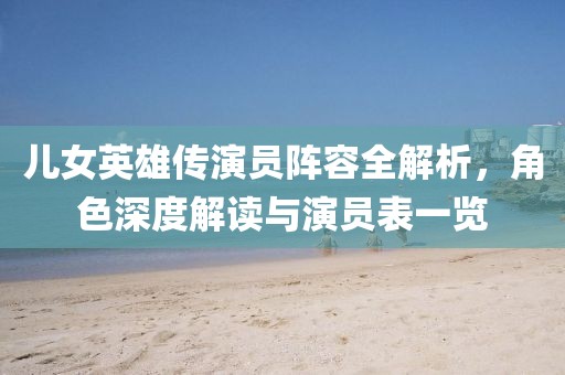 儿女英雄传演员阵容全解析，角色深度解读与演员表一览