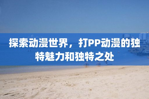 探索动漫世界，打PP动漫的独特魅力和独特之处