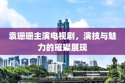 袁珊珊主演电视剧，演技与魅力的璀璨展现