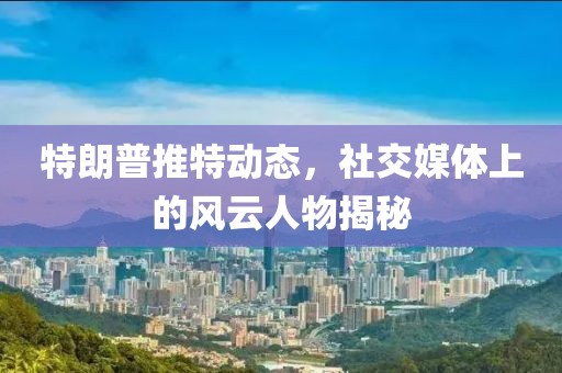 特朗普推特动态，社交媒体上的风云人物揭秘