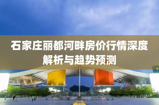 石家庄丽都河畔房价行情深度解析与趋势预测