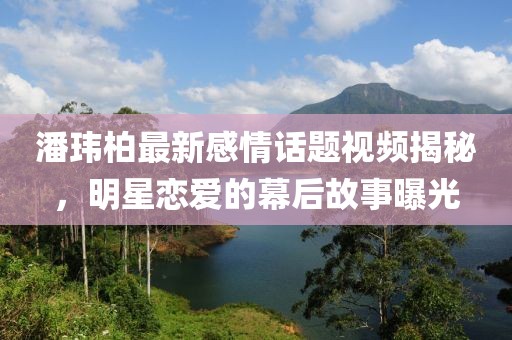 潘玮柏最新感情话题视频揭秘，明星恋爱的幕后故事曝光