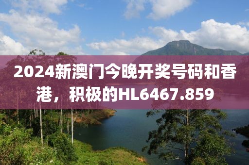 2024新澳门今晚开奖号码和香港，积极的HL6467.859