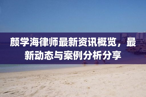 颜学海律师最新资讯概览，最新动态与案例分析分享