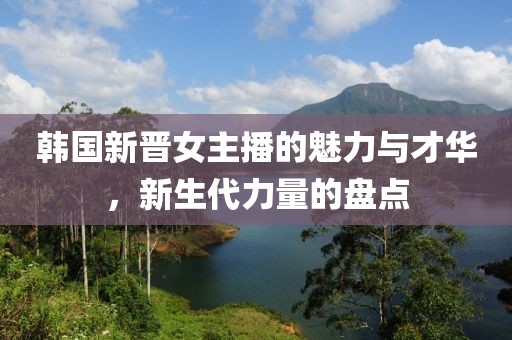 韩国新晋女主播的魅力与才华，新生代力量的盘点