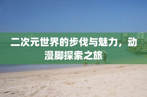 二次元世界的步伐与魅力，动漫脚探索之旅