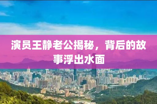 演员王静老公揭秘，背后的故事浮出水面