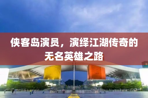 侠客岛演员，演绎江湖传奇的无名英雄之路