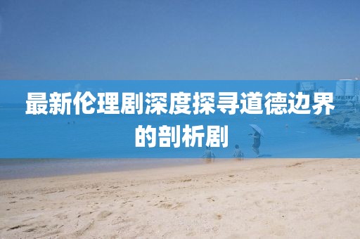 最新伦理剧深度探寻道德边界的剖析剧