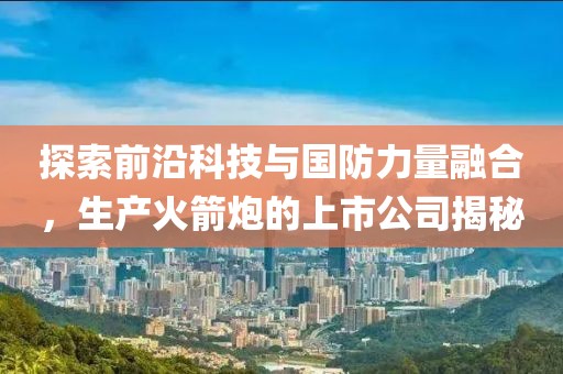 探索前沿科技与国防力量融合，生产火箭炮的上市公司揭秘