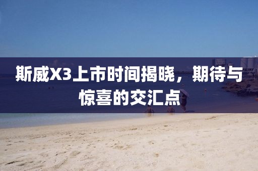 斯威X3上市时间揭晓，期待与惊喜的交汇点