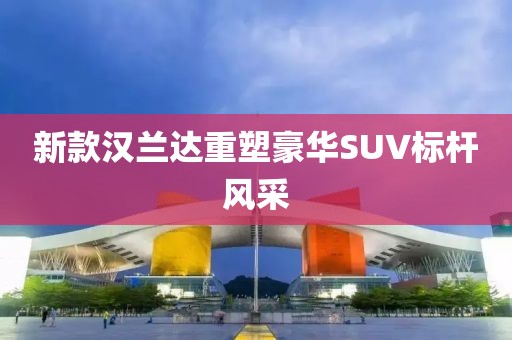 新款汉兰达重塑豪华SUV标杆风采