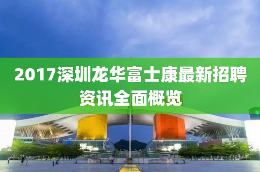 2017深圳龙华富士康最新招聘资讯全面概览