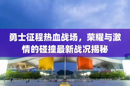 勇士征程热血战场，荣耀与激情的碰撞最新战况揭秘