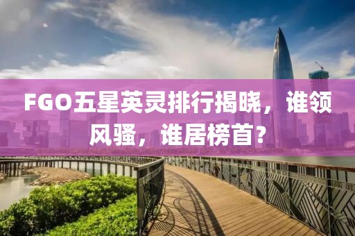 FGO五星英灵排行揭晓，谁领风骚，谁居榜首？