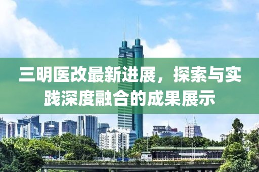 三明医改最新进展，探索与实践深度融合的成果展示