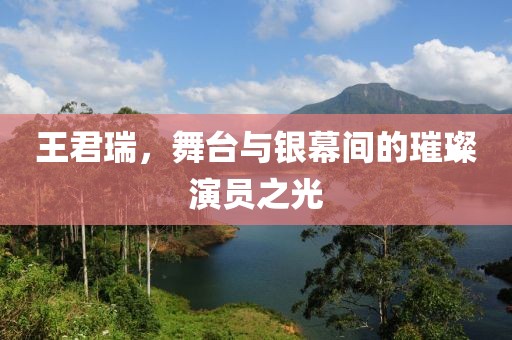 王君瑞，舞台与银幕间的璀璨演员之光