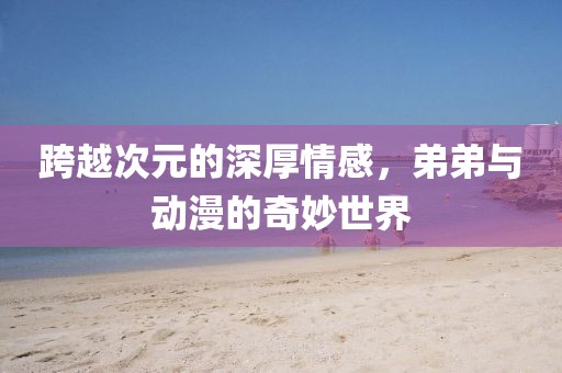 跨越次元的深厚情感，弟弟与动漫的奇妙世界