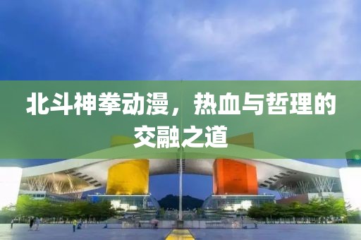 北斗神拳动漫，热血与哲理的交融之道