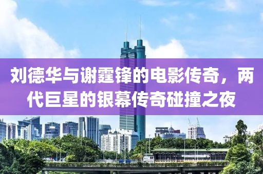刘德华与谢霆锋的电影传奇，两代巨星的银幕传奇碰撞之夜