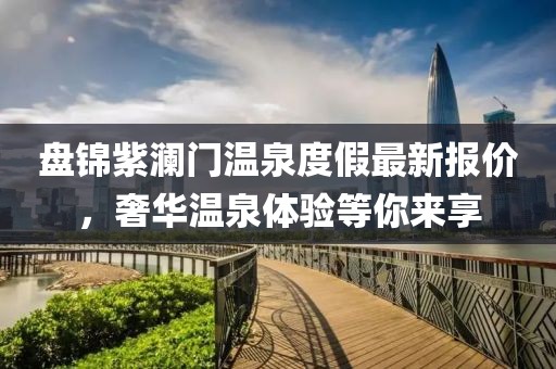 盘锦紫澜门温泉度假最新报价，奢华温泉体验等你来享