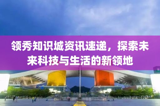 领秀知识城资讯速递，探索未来科技与生活的新领地