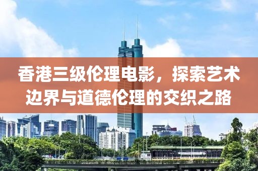 香港三级伦理电影，探索艺术边界与道德伦理的交织之路