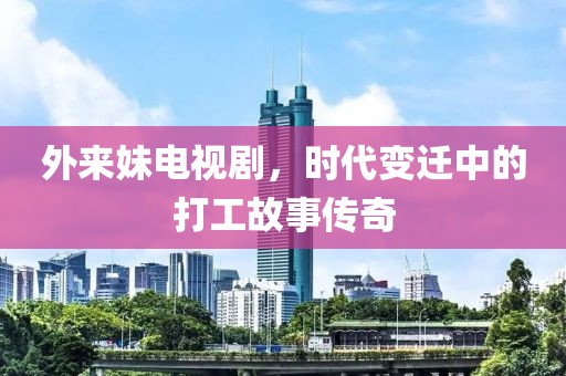 外来妹电视剧，时代变迁中的打工故事传奇