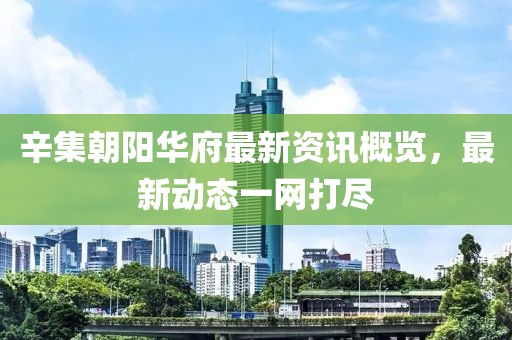 辛集朝阳华府最新资讯概览，最新动态一网打尽