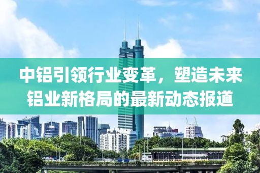 中铝引领行业变革，塑造未来铝业新格局的最新动态报道