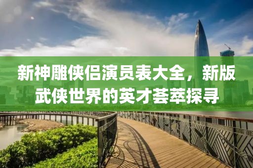 新神雕侠侣演员表大全，新版武侠世界的英才荟萃探寻