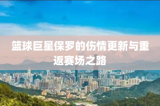 篮球巨星保罗的伤情更新与重返赛场之路