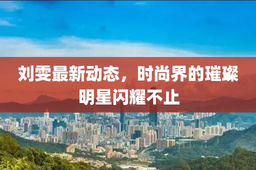 刘雯最新动态，时尚界的璀璨明星闪耀不止