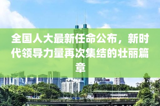 全国人大最新任命公布，新时代领导力量再次集结的壮丽篇章