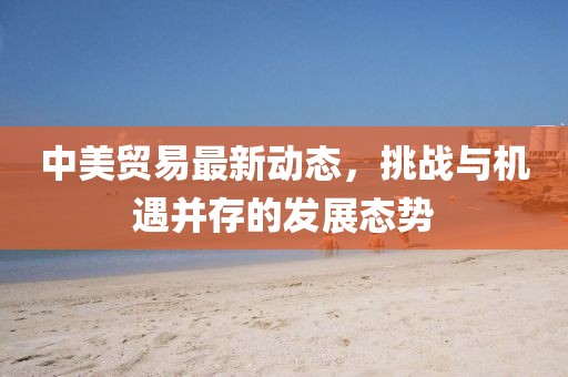 中美贸易最新动态，挑战与机遇并存的发展态势