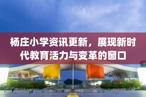 杨庄小学资讯更新，展现新时代教育活力与变革的窗口