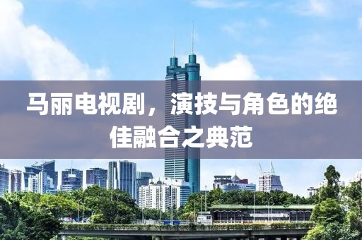 马丽电视剧，演技与角色的绝佳融合之典范