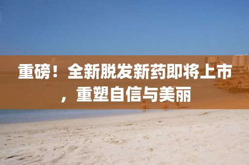 重磅！全新脱发新药即将上市，重塑自信与美丽