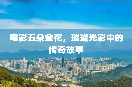 电影五朵金花，璀璨光影中的传奇故事