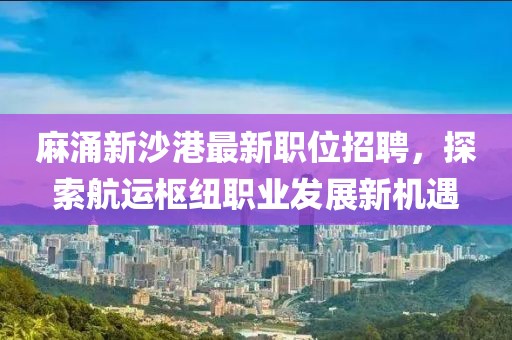 麻涌新沙港最新职位招聘，探索航运枢纽职业发展新机遇