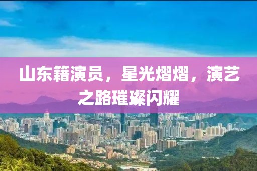 山东籍演员，星光熠熠，演艺之路璀璨闪耀