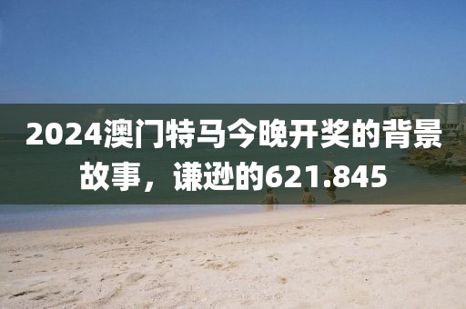 2024澳门特马今晚开奖的背景故事，谦逊的621.845