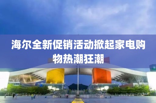 海尔全新促销活动掀起家电购物热潮狂潮